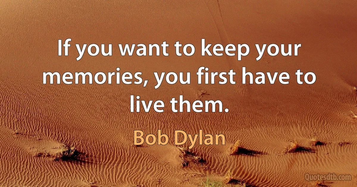 If you want to keep your memories, you first have to live them. (Bob Dylan)