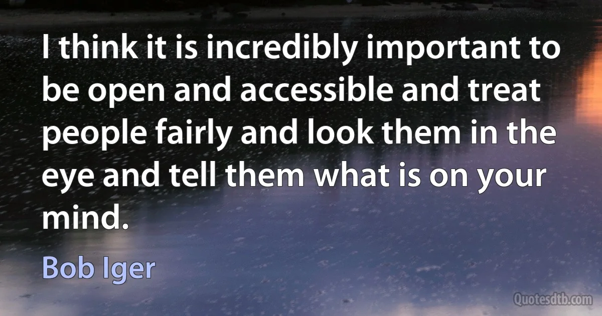 I think it is incredibly important to be open and accessible and treat people fairly and look them in the eye and tell them what is on your mind. (Bob Iger)