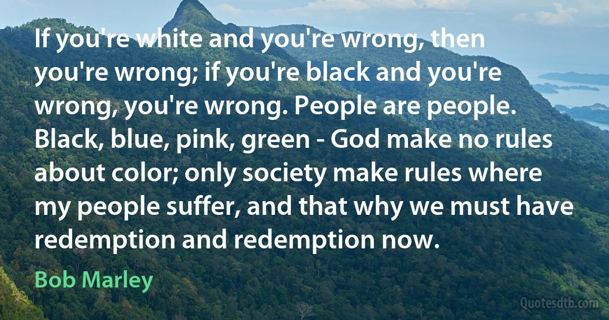 If you're white and you're wrong, then you're wrong; if you're black and you're wrong, you're wrong. People are people. Black, blue, pink, green - God make no rules about color; only society make rules where my people suffer, and that why we must have redemption and redemption now. (Bob Marley)