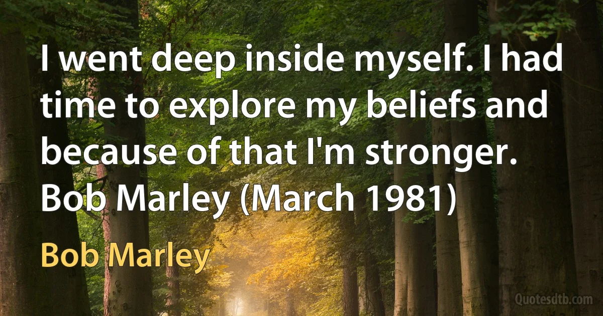 I went deep inside myself. I had time to explore my beliefs and because of that I'm stronger. Bob Marley (March 1981) (Bob Marley)