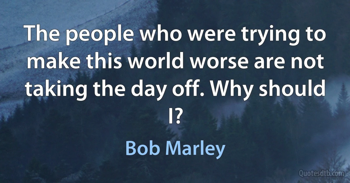 The people who were trying to make this world worse are not taking the day off. Why should I? (Bob Marley)