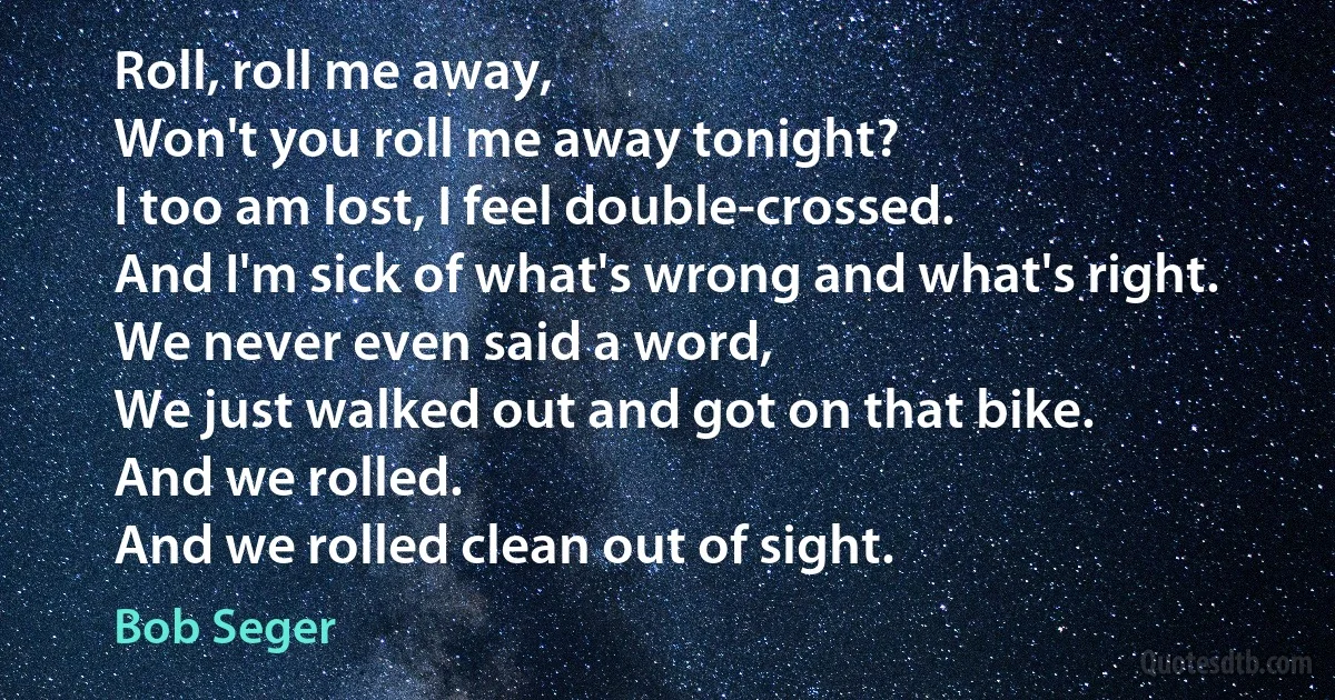 Roll, roll me away,
Won't you roll me away tonight?
I too am lost, I feel double-crossed.
And I'm sick of what's wrong and what's right.
We never even said a word,
We just walked out and got on that bike.
And we rolled.
And we rolled clean out of sight. (Bob Seger)