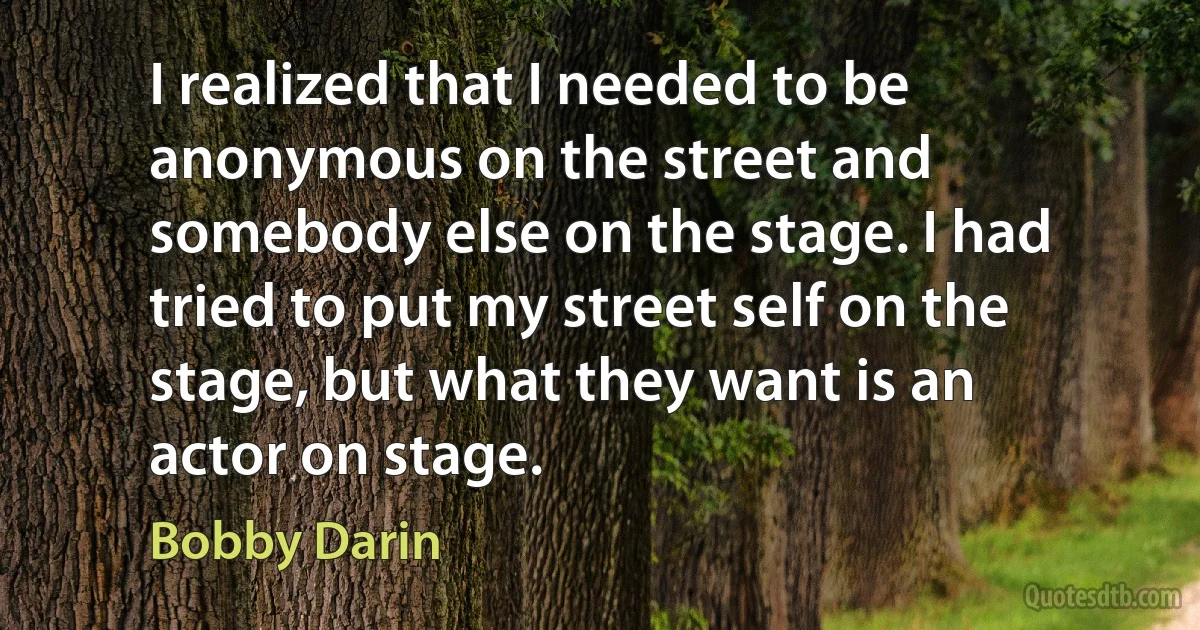 I realized that I needed to be anonymous on the street and somebody else on the stage. I had tried to put my street self on the stage, but what they want is an actor on stage. (Bobby Darin)