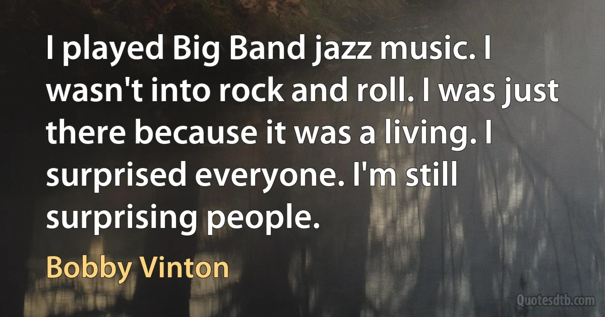 I played Big Band jazz music. I wasn't into rock and roll. I was just there because it was a living. I surprised everyone. I'm still surprising people. (Bobby Vinton)