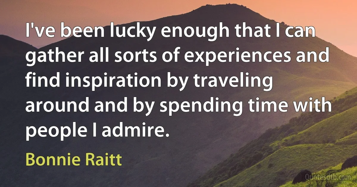 I've been lucky enough that I can gather all sorts of experiences and find inspiration by traveling around and by spending time with people I admire. (Bonnie Raitt)