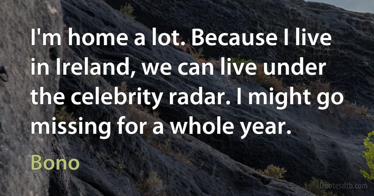 I'm home a lot. Because I live in Ireland, we can live under the celebrity radar. I might go missing for a whole year. (Bono)