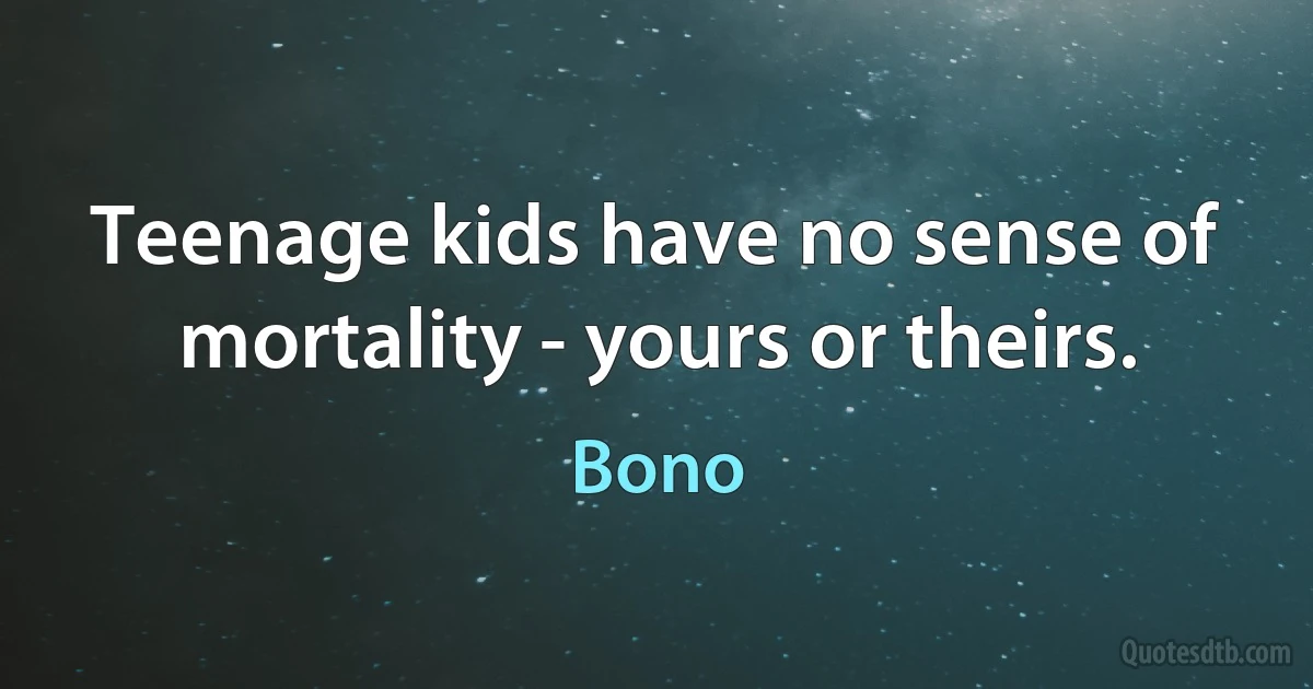 Teenage kids have no sense of mortality - yours or theirs. (Bono)