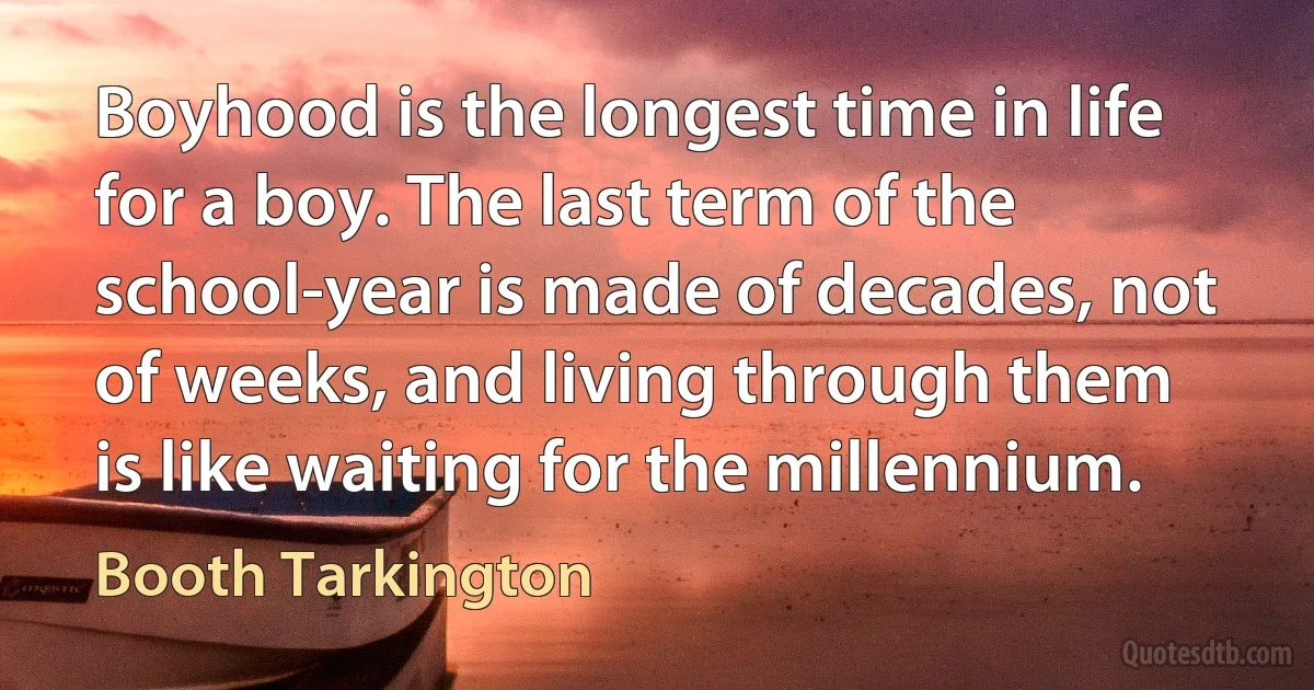 Boyhood is the longest time in life for a boy. The last term of the school-year is made of decades, not of weeks, and living through them is like waiting for the millennium. (Booth Tarkington)