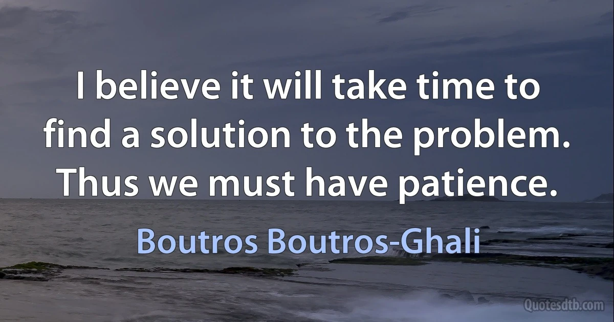 I believe it will take time to find a solution to the problem. Thus we must have patience. (Boutros Boutros-Ghali)