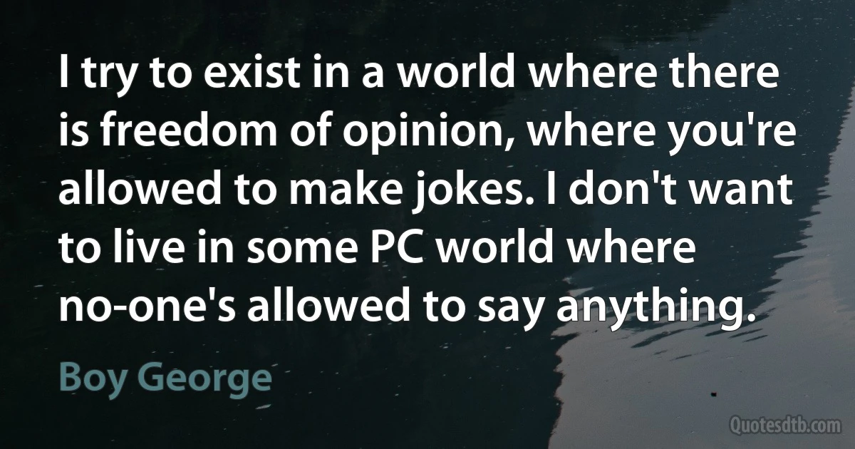 I try to exist in a world where there is freedom of opinion, where you're allowed to make jokes. I don't want to live in some PC world where no-one's allowed to say anything. (Boy George)