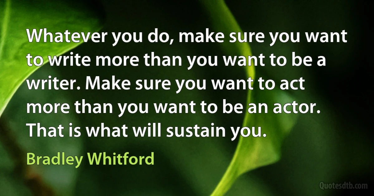 Whatever you do, make sure you want to write more than you want to be a writer. Make sure you want to act more than you want to be an actor. That is what will sustain you. (Bradley Whitford)