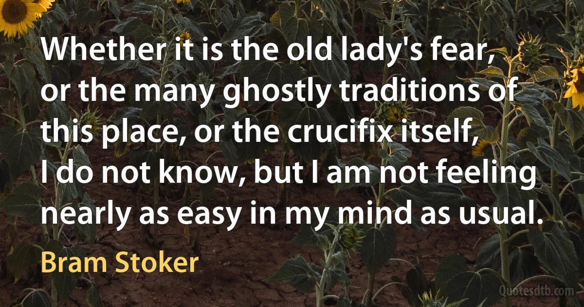 Whether it is the old lady's fear, or the many ghostly traditions of this place, or the crucifix itself, I do not know, but I am not feeling nearly as easy in my mind as usual. (Bram Stoker)