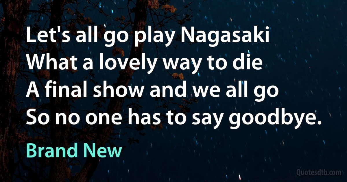 Let's all go play Nagasaki
What a lovely way to die
A final show and we all go
So no one has to say goodbye. (Brand New)