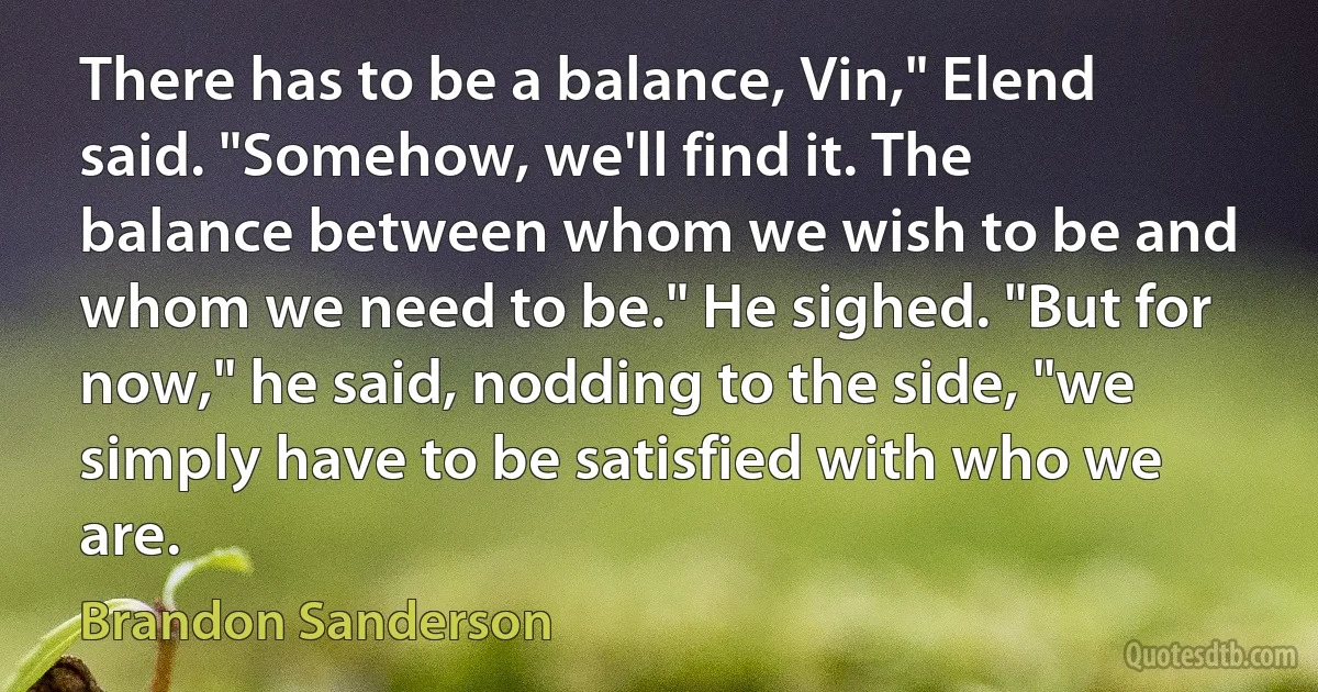 There has to be a balance, Vin," Elend said. "Somehow, we'll find it. The balance between whom we wish to be and whom we need to be." He sighed. "But for now," he said, nodding to the side, "we simply have to be satisfied with who we are. (Brandon Sanderson)