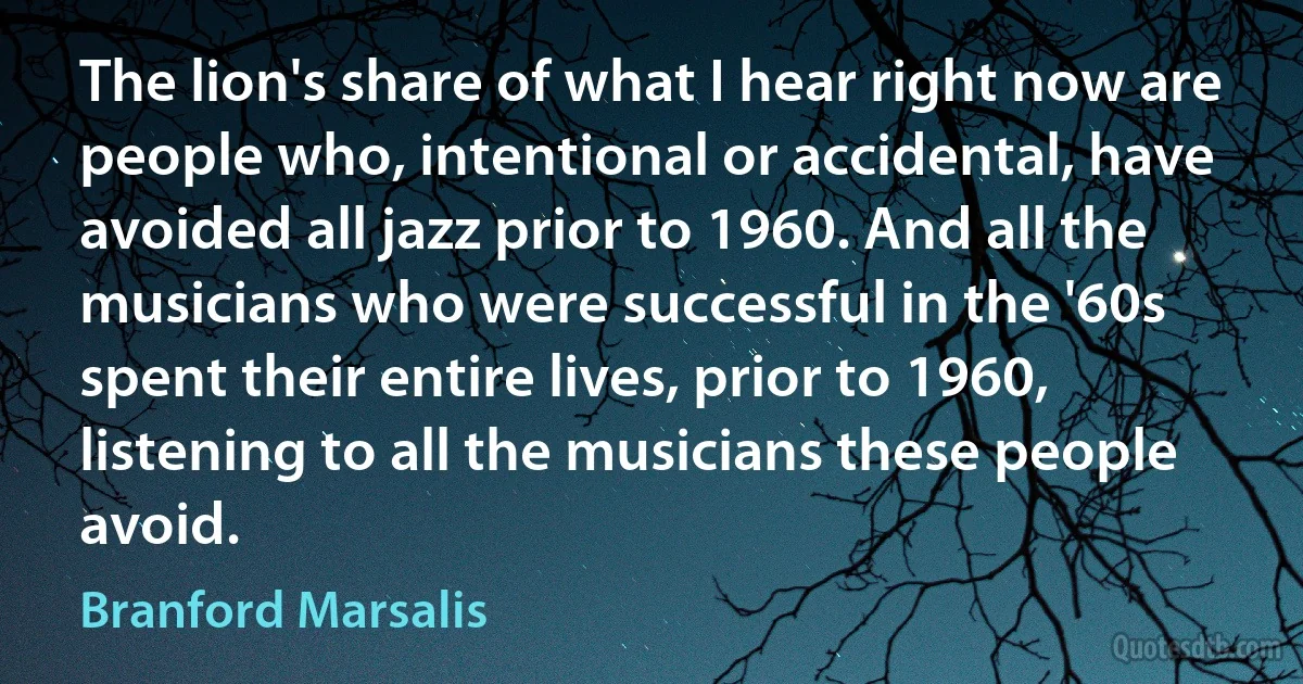 The lion's share of what I hear right now are people who, intentional or accidental, have avoided all jazz prior to 1960. And all the musicians who were successful in the '60s spent their entire lives, prior to 1960, listening to all the musicians these people avoid. (Branford Marsalis)