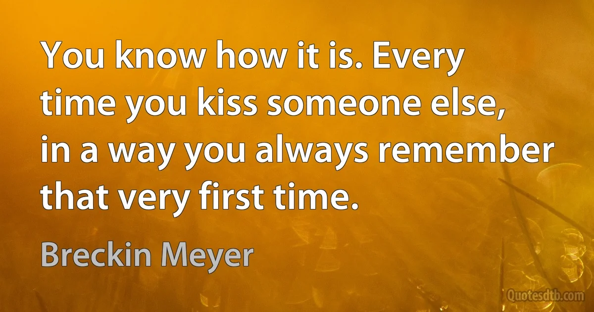 You know how it is. Every time you kiss someone else, in a way you always remember that very first time. (Breckin Meyer)