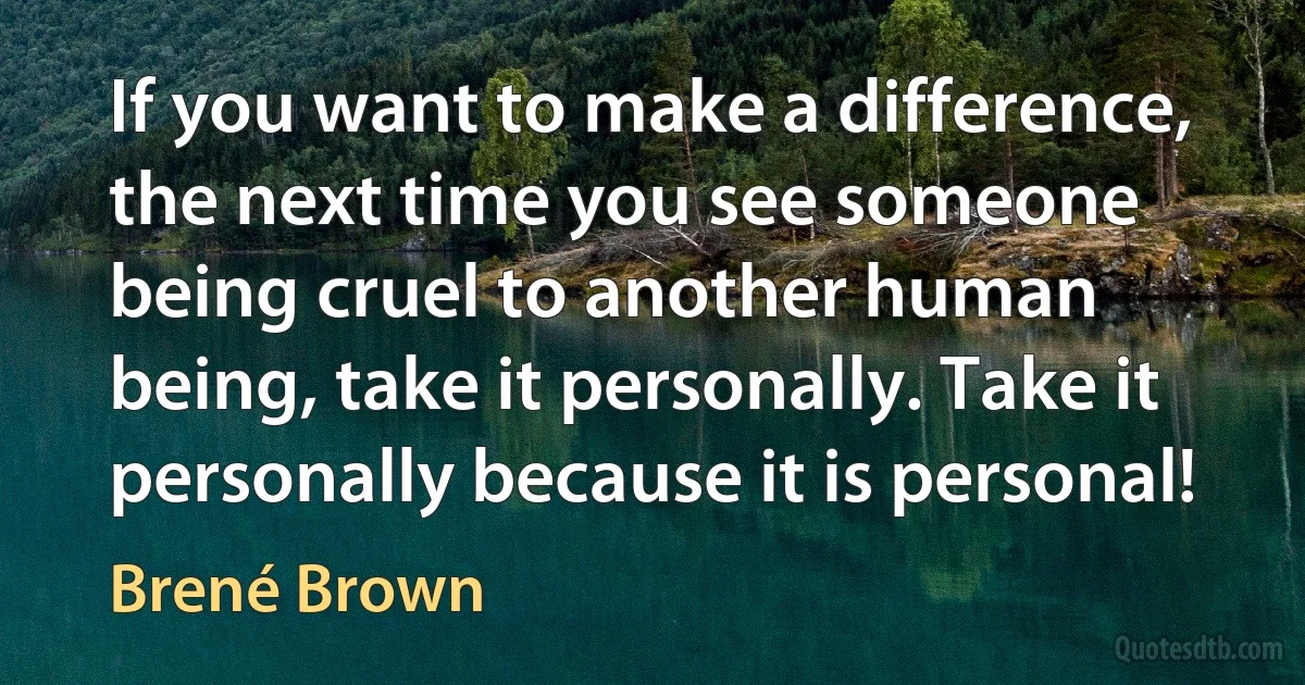 If you want to make a difference, the next time you see someone being cruel to another human being, take it personally. Take it personally because it is personal! (Brené Brown)