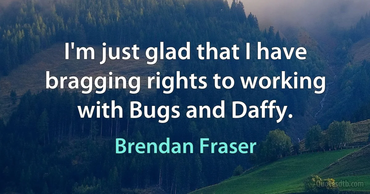 I'm just glad that I have bragging rights to working with Bugs and Daffy. (Brendan Fraser)