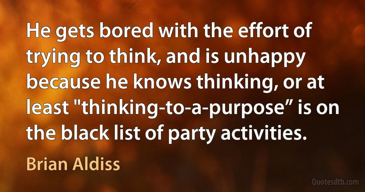 He gets bored with the effort of trying to think, and is unhappy because he knows thinking, or at least "thinking-to-a-purpose” is on the black list of party activities. (Brian Aldiss)