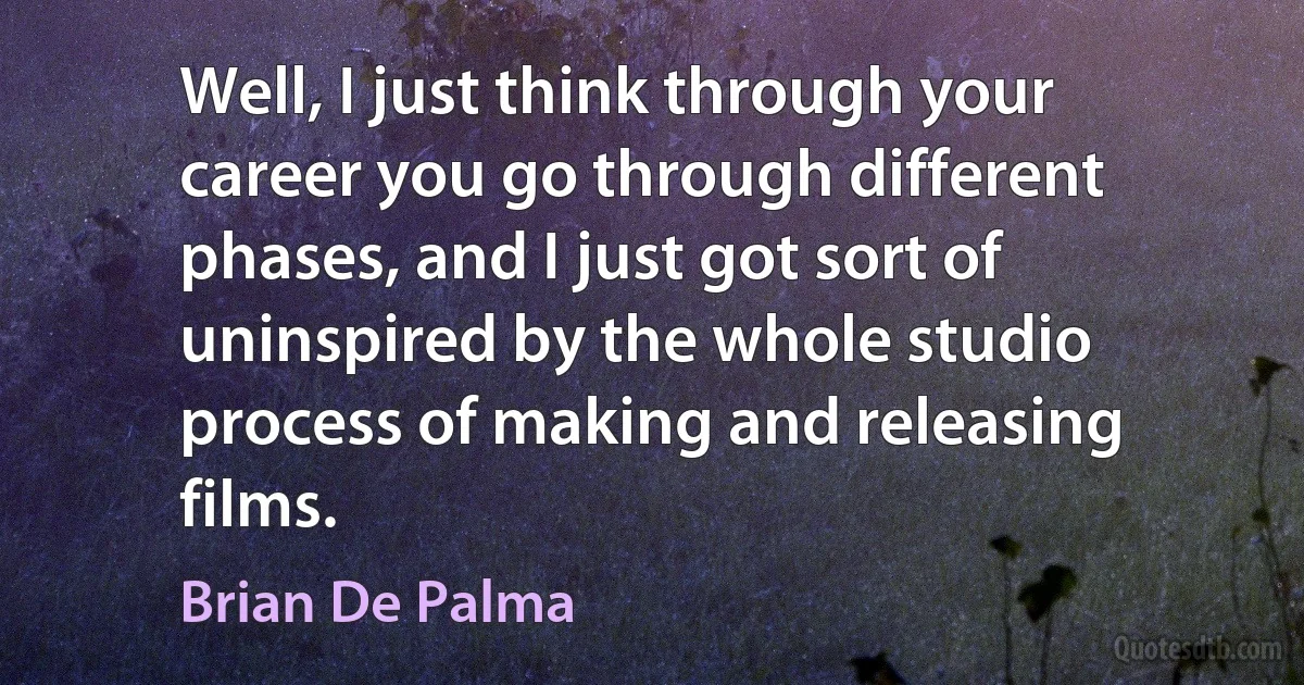 Well, I just think through your career you go through different phases, and I just got sort of uninspired by the whole studio process of making and releasing films. (Brian De Palma)