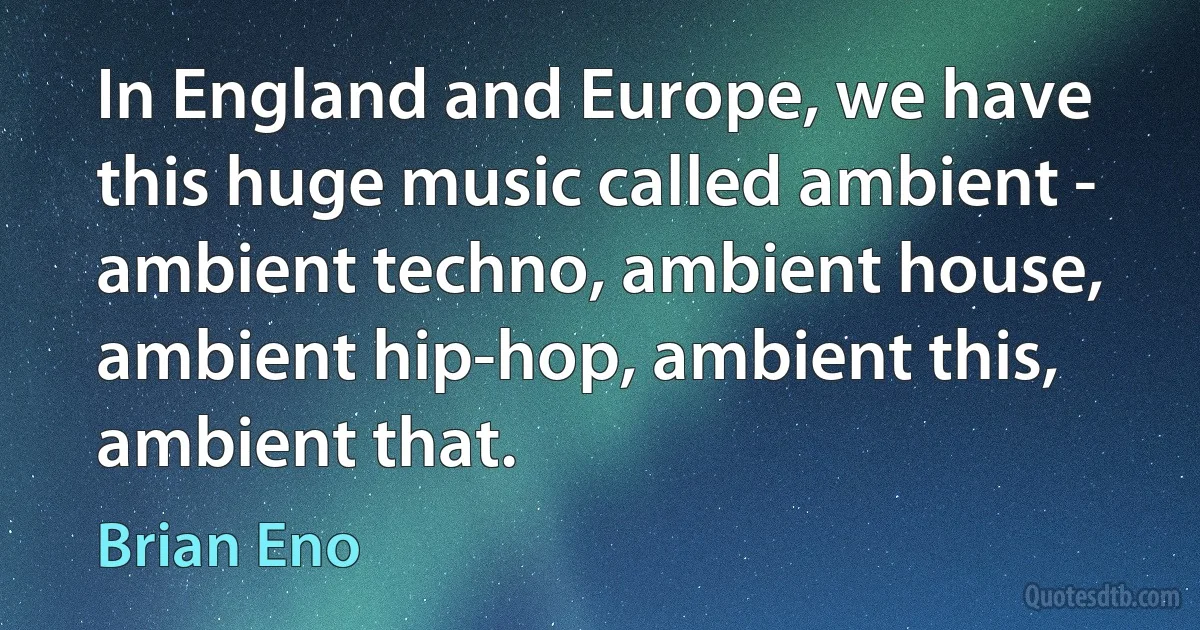 In England and Europe, we have this huge music called ambient - ambient techno, ambient house, ambient hip-hop, ambient this, ambient that. (Brian Eno)