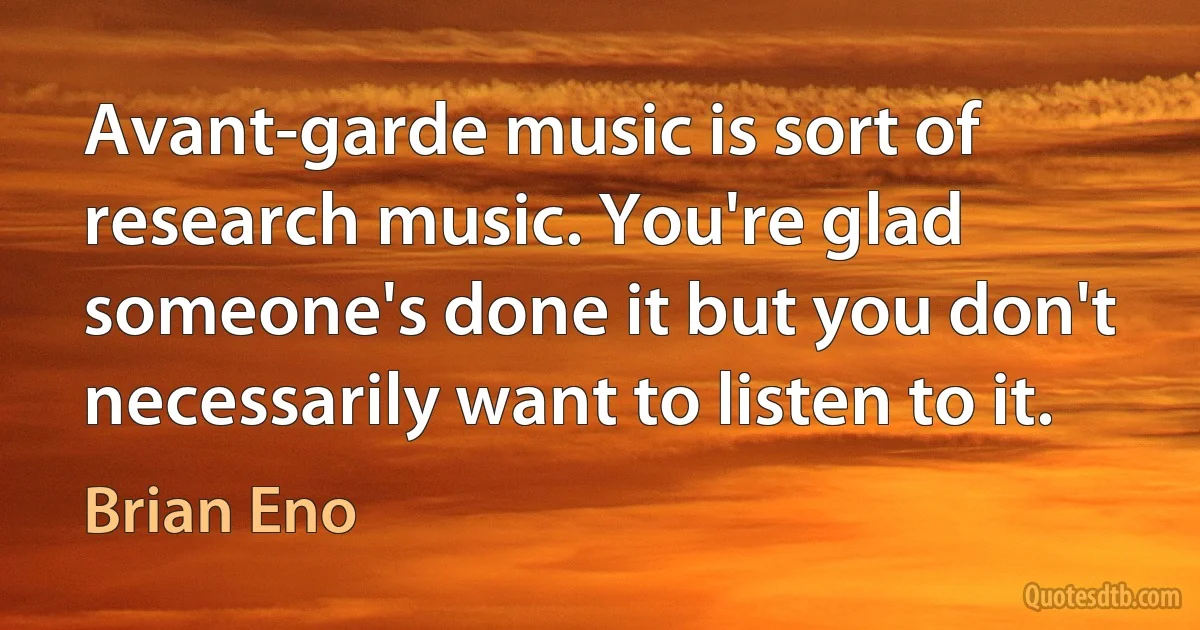 Avant-garde music is sort of research music. You're glad someone's done it but you don't necessarily want to listen to it. (Brian Eno)