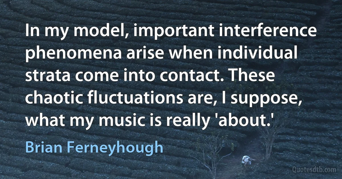 In my model, important interference phenomena arise when individual strata come into contact. These chaotic fluctuations are, I suppose, what my music is really 'about.' (Brian Ferneyhough)