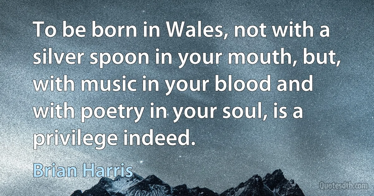 To be born in Wales, not with a silver spoon in your mouth, but, with music in your blood and with poetry in your soul, is a privilege indeed. (Brian Harris)