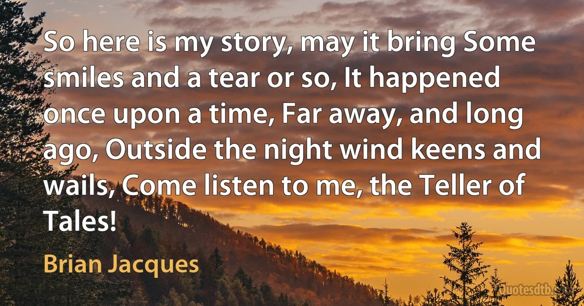 So here is my story, may it bring Some smiles and a tear or so, It happened once upon a time, Far away, and long ago, Outside the night wind keens and wails, Come listen to me, the Teller of Tales! (Brian Jacques)