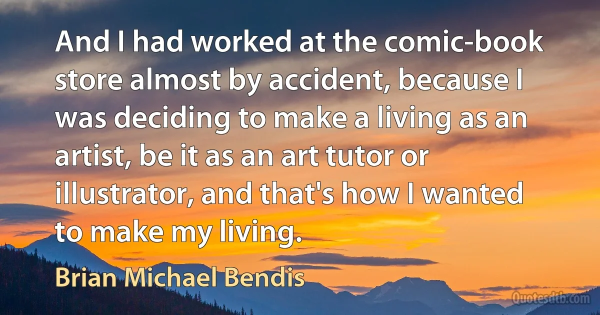 And I had worked at the comic-book store almost by accident, because I was deciding to make a living as an artist, be it as an art tutor or illustrator, and that's how I wanted to make my living. (Brian Michael Bendis)