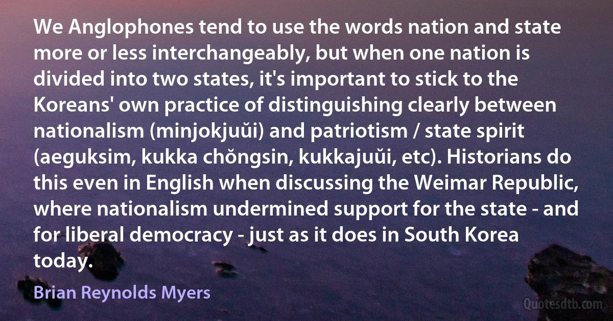 We Anglophones tend to use the words nation and state more or less interchangeably, but when one nation is divided into two states, it's important to stick to the Koreans' own practice of distinguishing clearly between nationalism (minjokjuŭi) and patriotism / state spirit (aeguksim, kukka chŏngsin, kukkajuŭi, etc). Historians do this even in English when discussing the Weimar Republic, where nationalism undermined support for the state - and for liberal democracy - just as it does in South Korea today. (Brian Reynolds Myers)