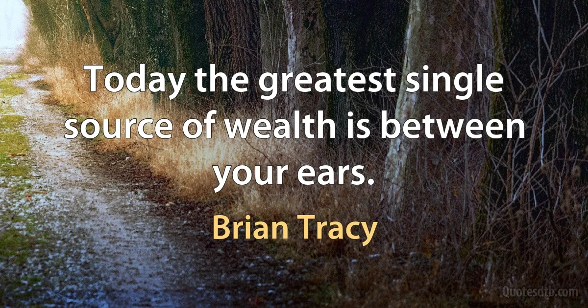 Today the greatest single source of wealth is between your ears. (Brian Tracy)