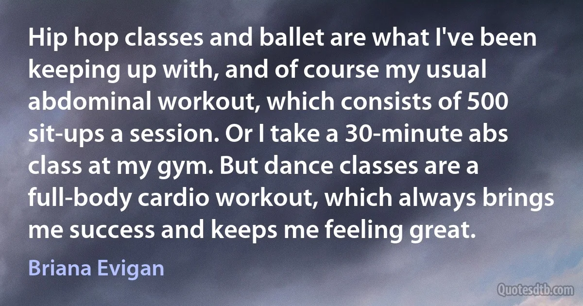 Hip hop classes and ballet are what I've been keeping up with, and of course my usual abdominal workout, which consists of 500 sit-ups a session. Or I take a 30-minute abs class at my gym. But dance classes are a full-body cardio workout, which always brings me success and keeps me feeling great. (Briana Evigan)