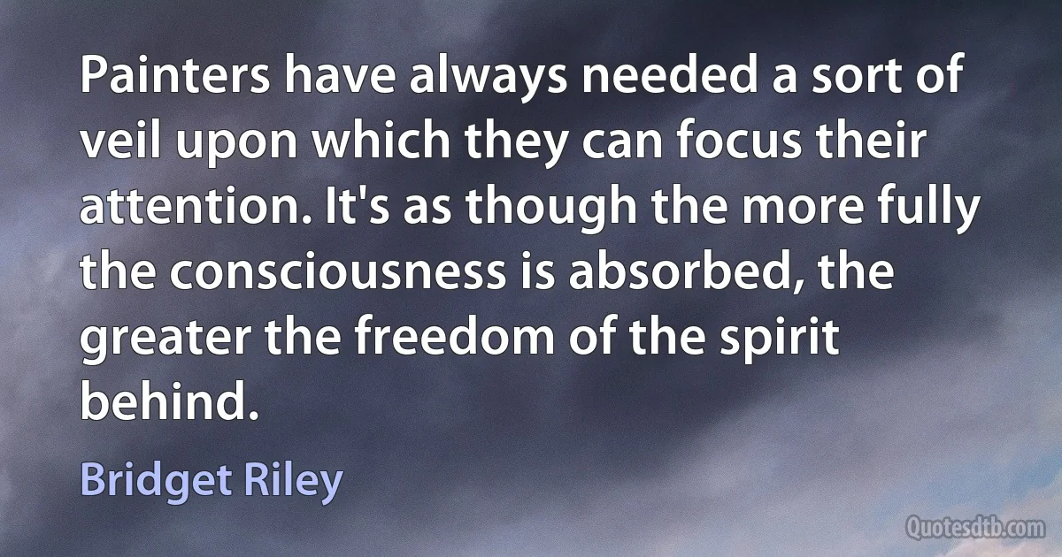 Painters have always needed a sort of veil upon which they can focus their attention. It's as though the more fully the consciousness is absorbed, the greater the freedom of the spirit behind. (Bridget Riley)