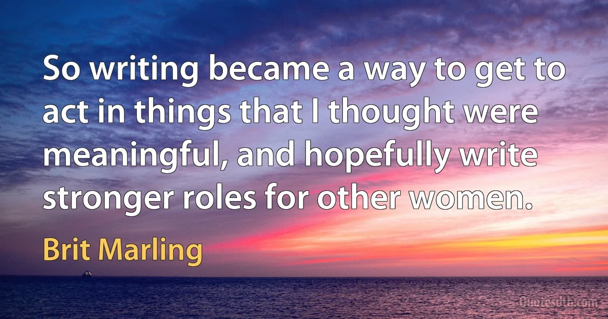 So writing became a way to get to act in things that I thought were meaningful, and hopefully write stronger roles for other women. (Brit Marling)