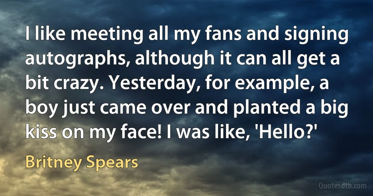I like meeting all my fans and signing autographs, although it can all get a bit crazy. Yesterday, for example, a boy just came over and planted a big kiss on my face! I was like, 'Hello?' (Britney Spears)
