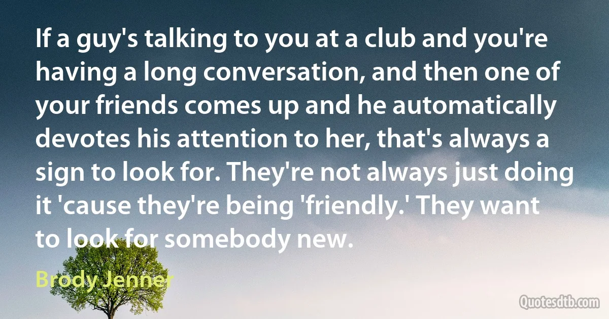 If a guy's talking to you at a club and you're having a long conversation, and then one of your friends comes up and he automatically devotes his attention to her, that's always a sign to look for. They're not always just doing it 'cause they're being 'friendly.' They want to look for somebody new. (Brody Jenner)