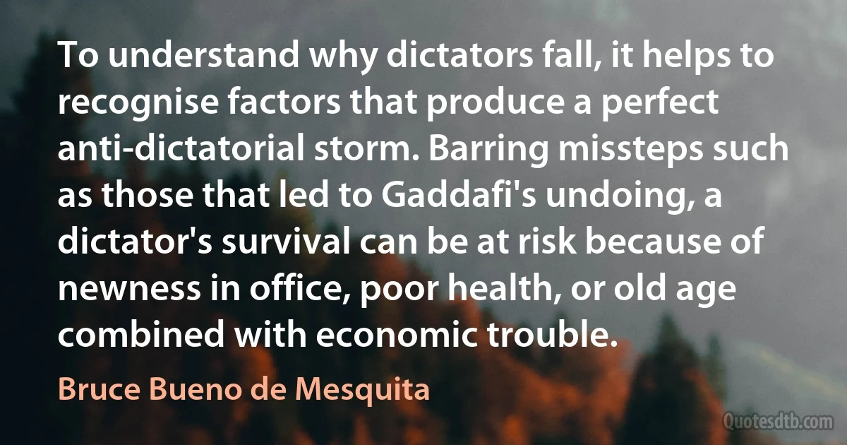 To understand why dictators fall, it helps to recognise factors that produce a perfect anti-dictatorial storm. Barring missteps such as those that led to Gaddafi's undoing, a dictator's survival can be at risk because of newness in office, poor health, or old age combined with economic trouble. (Bruce Bueno de Mesquita)