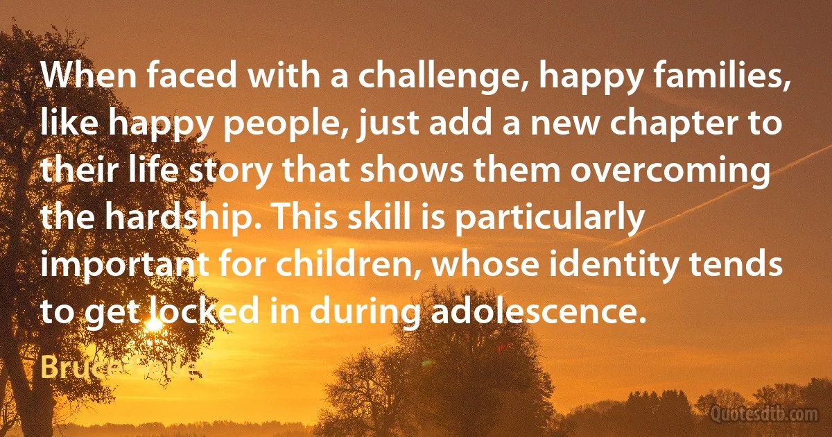 When faced with a challenge, happy families, like happy people, just add a new chapter to their life story that shows them overcoming the hardship. This skill is particularly important for children, whose identity tends to get locked in during adolescence. (Bruce Feiler)