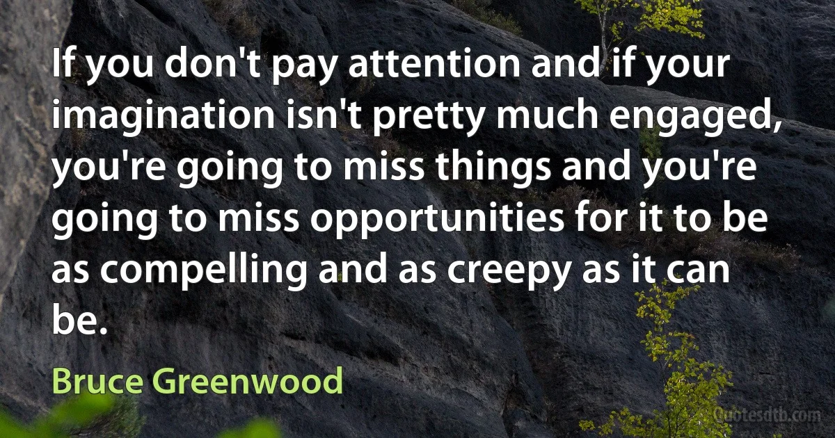 If you don't pay attention and if your imagination isn't pretty much engaged, you're going to miss things and you're going to miss opportunities for it to be as compelling and as creepy as it can be. (Bruce Greenwood)