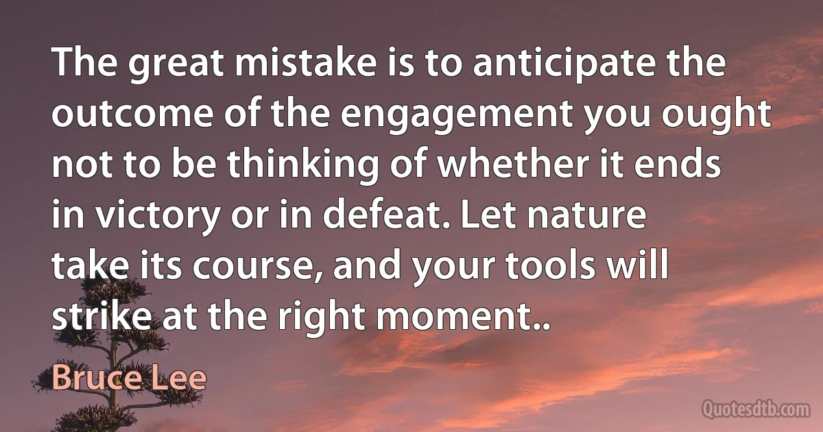 The great mistake is to anticipate the outcome of the engagement you ought not to be thinking of whether it ends in victory or in defeat. Let nature take its course, and your tools will strike at the right moment.. (Bruce Lee)