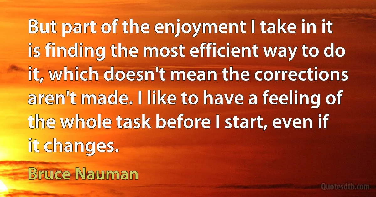 But part of the enjoyment I take in it is finding the most efficient way to do it, which doesn't mean the corrections aren't made. I like to have a feeling of the whole task before I start, even if it changes. (Bruce Nauman)