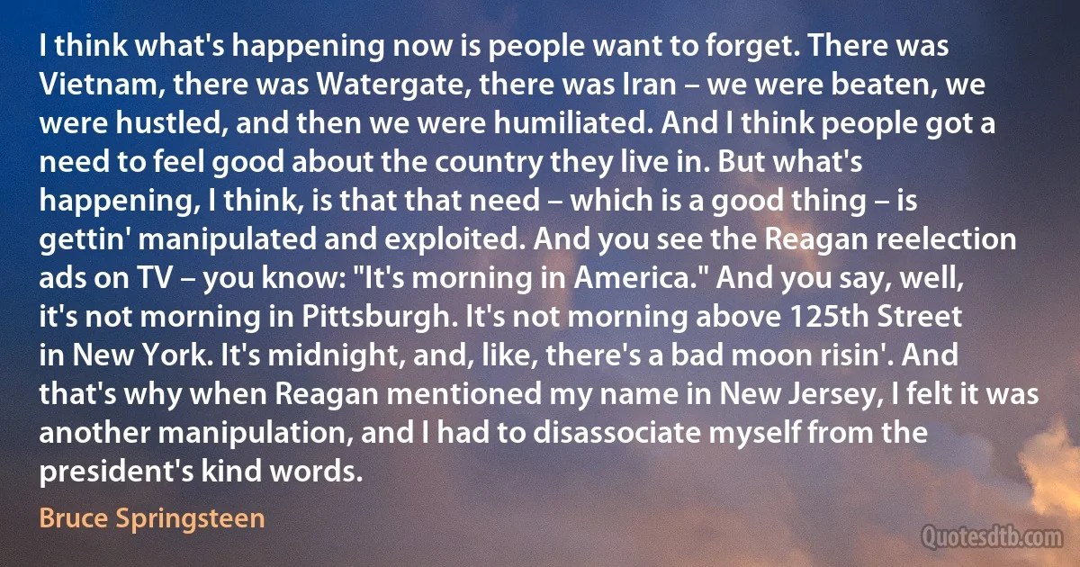 I think what's happening now is people want to forget. There was Vietnam, there was Watergate, there was Iran – we were beaten, we were hustled, and then we were humiliated. And I think people got a need to feel good about the country they live in. But what's happening, I think, is that that need – which is a good thing – is gettin' manipulated and exploited. And you see the Reagan reelection ads on TV – you know: "It's morning in America." And you say, well, it's not morning in Pittsburgh. It's not morning above 125th Street in New York. It's midnight, and, like, there's a bad moon risin'. And that's why when Reagan mentioned my name in New Jersey, I felt it was another manipulation, and I had to disassociate myself from the president's kind words. (Bruce Springsteen)