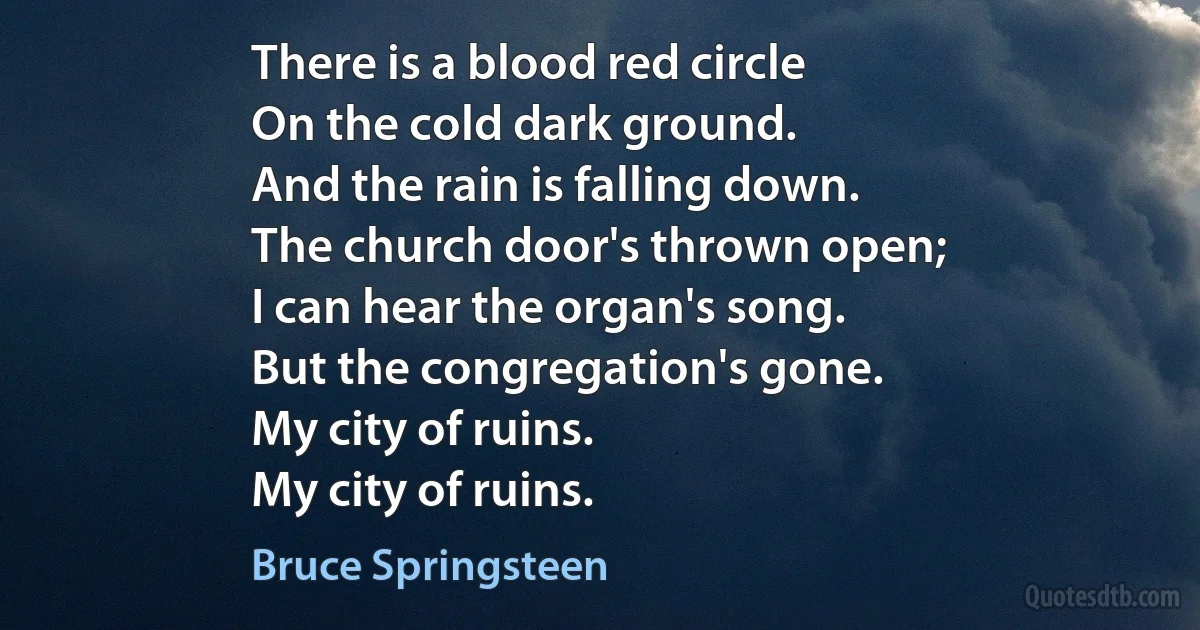 There is a blood red circle
On the cold dark ground.
And the rain is falling down.
The church door's thrown open;
I can hear the organ's song.
But the congregation's gone.
My city of ruins.
My city of ruins. (Bruce Springsteen)