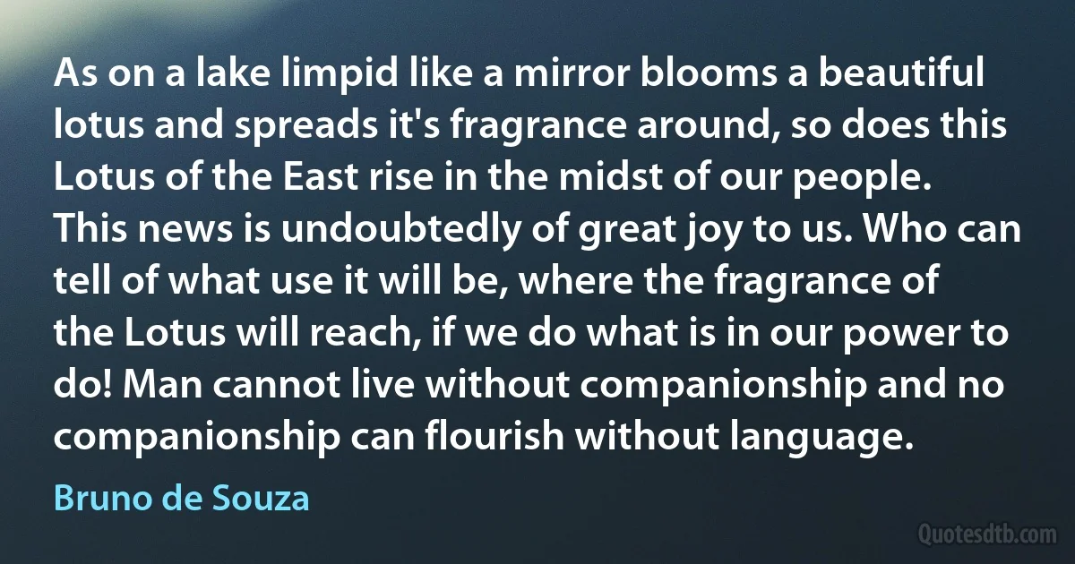 As on a lake limpid like a mirror blooms a beautiful lotus and spreads it's fragrance around, so does this Lotus of the East rise in the midst of our people. This news is undoubtedly of great joy to us. Who can tell of what use it will be, where the fragrance of the Lotus will reach, if we do what is in our power to do! Man cannot live without companionship and no companionship can flourish without language. (Bruno de Souza)