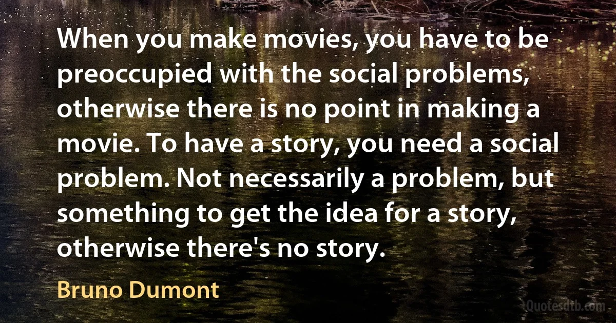 When you make movies, you have to be preoccupied with the social problems, otherwise there is no point in making a movie. To have a story, you need a social problem. Not necessarily a problem, but something to get the idea for a story, otherwise there's no story. (Bruno Dumont)