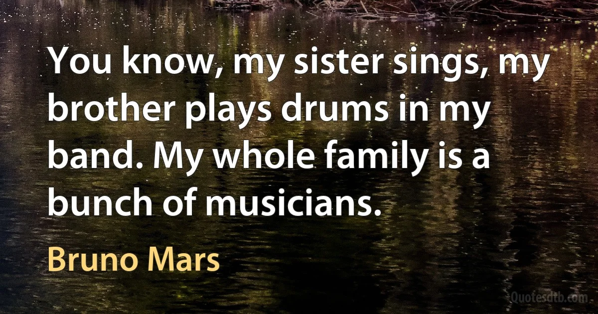 You know, my sister sings, my brother plays drums in my band. My whole family is a bunch of musicians. (Bruno Mars)