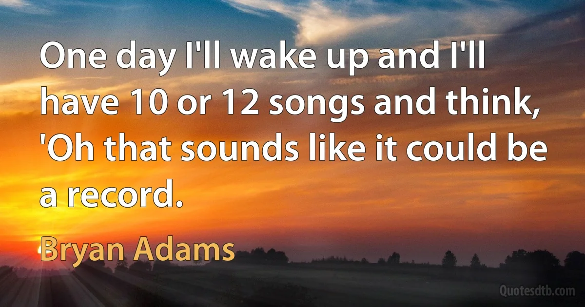 One day I'll wake up and I'll have 10 or 12 songs and think, 'Oh that sounds like it could be a record. (Bryan Adams)