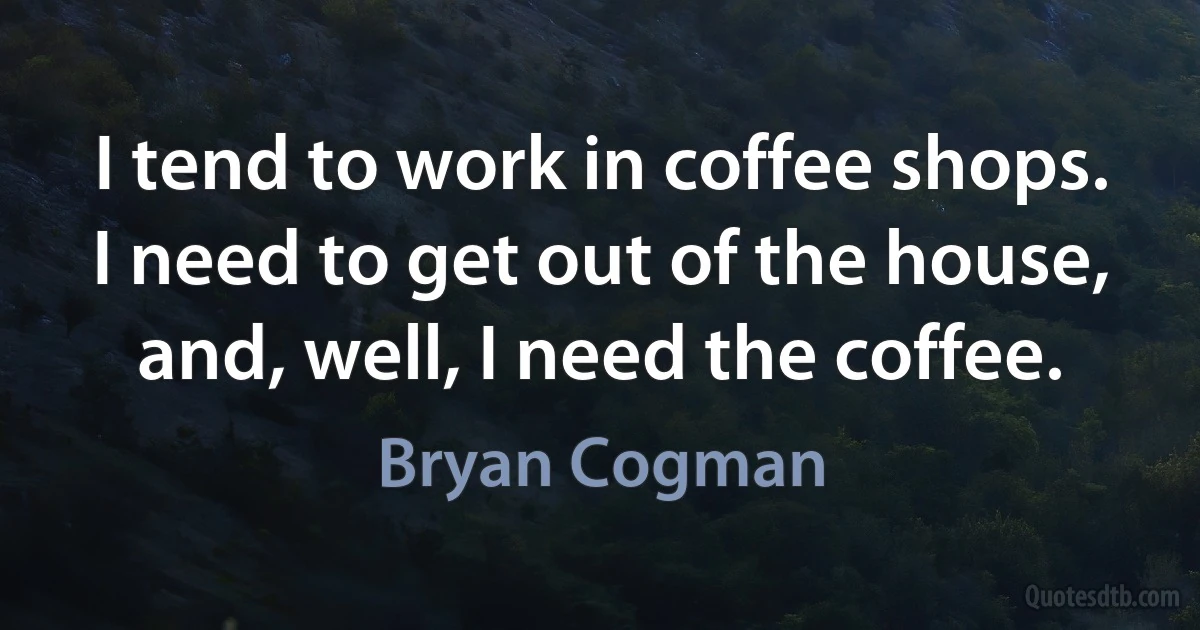 I tend to work in coffee shops. I need to get out of the house, and, well, I need the coffee. (Bryan Cogman)