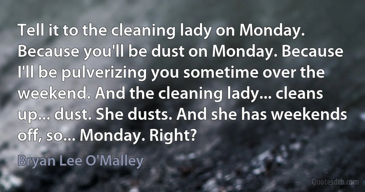 Tell it to the cleaning lady on Monday. Because you'll be dust on Monday. Because I'll be pulverizing you sometime over the weekend. And the cleaning lady... cleans up... dust. She dusts. And she has weekends off, so... Monday. Right? (Bryan Lee O'Malley)